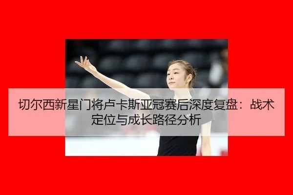 qie-er-xi-xin-xing-men-jiang-lu-ka-si-ya-guan-sai-hou-shen-du-fu-pan-zhan-shu-ding-wei-yu-cheng-zhang-lu-jing-fen-xi-2-865.jpg