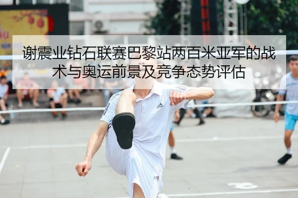 谢震业钻石联赛巴黎站两百米亚军的战术与奥运前景及竞争态势评估